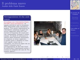 Il mondo dà
i numeri
Veronica
Cavicchi
L’iniziativa
Il percorso
Una sﬁda al
Museo
Analisi
Conclusioni
Il problema nuovo
Analisi delle Onde Sonore
Sovrapposizione di due onde
sonore
Si realizza con: Calcolatrice Casio,
EA-200, suoni preregistrati. In
questa attività si usa lo strumento
FFT disponibile sulla calcolatrice
graﬁca. Con queste impostazioni la
calcolatrice campiona il suono ed
avvia l’algoritmo della FFT per
trovare le frequenze dei suoni puri
che, sommandosi, formano il suono
emesso. Si chiede di misurarne lo
spettro delle frequenze mettendolo
in relazione al suono registrato.
L’analisi porta a chiedersi se sono
tutti uguali i suoni che si
ottengono. Si cerca di capire che un
suono è ottenuto con la
sovrapposizione di altri due suoni.
In particolare l’esperimento porta a
trovare la soluzione del caso de “Un
numero ignoto”.
Veronica Cavicchi (cveronic@tin.it) Il mondo dà i numeri 13 Aprile 2013 26 / 35
 