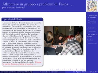 Il mondo dà
i numeri
Veronica
Cavicchi
L’iniziativa
Il percorso
Una sﬁda al
Museo
Analisi
Conclusioni
Aﬀrontare in gruppo i problemi di Fisica . . .
per crescere insieme!
I pensieri di Ilaria
La musica è l’arte di combinare più suoni in
modo da esprimere gli stati d’animo, le
sensazioni, le emozioni individuali o di una
collettività. Un suono non è un rumore, ma
un rumore è un suono. Ho scelto di trattare
questo argomento perché secondo me tutto
ciò che ci circonda è musica. La musica è
dappertutto, fa parte di ognuno di noi,
anche se in forma e modi diversi: a volte è
una compagna di lacrime e a volte di sorrisi.
Spesso ci aiuta a convincerci che davanti a
noi ci sono cose migliori di quelle che ci
siamo lasciati alle spalle. Insomma la musica
ci insegna a vedere con l’orecchio e ad udire
col cuore. Ringrazio la professoressa di
Matematica e Fisica per l’aiuto e la
collaborazione datomi nell’esecuzione della
tesina, i vari insegnanti, l’esperienza al
museo della scienza e della tecnica a Milano.
Inﬁne sono grata alle mie compagne con le
quali sono cresciuta, sia nel campo
lavorativo che in quello intellettuale. E dove
le parole ﬁniscono, inizia la musica . . .
Veronica Cavicchi (cveronic@tin.it) Il mondo dà i numeri 13 Aprile 2013 27 / 35
 
