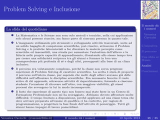 Il mondo dà
i numeri
Veronica
Cavicchi
L’iniziativa
Il percorso
Una sﬁda al
Museo
Analisi
Conclusioni
Problem Solving e Inclusione
La sﬁda del quotidiano
La Matematica e le Scienze non sono solo metodi e tecniche, nella cui applicazione
solo alcuni possono riuscire, ma fanno parte di ciascuna persona in quanto tale.
L’insegnante utilizzando più strumenti e sviluppando attività trasversali, unite ad
un solido bagaglio di competenze scientiﬁche, può riuscire, attraverso il Problem
Solving e le pratiche laboratoriali a far diventare le materie percepite come
ermetiche ed inacessibili, una strada per aumentare l’autostima dell’allievo e la
ﬁducia nelle proprie capacità di apprendimento, diventando allo stesso tempo leva
per creare una solidarietà reciproca tra gli alunni e formare in loro una
consapevolezza più profonda di sé e degli altri, presupposti alla base di un clima
inclusivo.
Il percorso era volutamente complesso, perché la classe non aveva pregresse
esperienze di Problem Solving di carattere scientiﬁco. La scelta è stata di proporre
il percorso sull’intera classe, pur sapendo che molti degli allievi avevano già delle
diﬃcoltà nell’aﬀrontare le discipline scientiﬁche. Era necessario favorire il ruolo
attivo di chi apprende, attraverso attività di rispecchiamento, fornendo a ciascuno
studente l’occasione di ritrovare nell’altro, con maggiore visibilità, gli stessi
processi che avvengono in lui in modo inconsapevole.
Il fatto che esperienze di questo tipo non fossero mai state fatte in un Centro di
Formazione Professionale non mi ha scoraggiato. Abbiamo dovuto aﬀrontare molte
diﬃcoltà: il tempo limitato a disposizione, perché applicato ad una classe terza che
deve arrivare preparata all’esame di qualiﬁca ci ha costretto, per ragioni di
programmazione, a progettare la fase ﬁnale dell’attività di pomeriggio. Tutti gli
alunni hanno impegni di lavoro pomeridiani.
Veronica Cavicchi (cveronic@tin.it) Il mondo dà i numeri 13 Aprile 2013 28 / 35
 