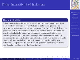 Il mondo dà
i numeri
Veronica
Cavicchi
L’iniziativa
Il percorso
Una sﬁda al
Museo
Analisi
Conclusioni
Fisica, interattività ed inclusione
Diversi obiettivi
Gli studenti coinvolti direttamente nel loro apprendimento non sono
stati recettori passivi dei concetti ﬁsici e matematici presenti nel
programma scolastico, ma hanno provato a descrivere, il più fedelmente
possibile, fatti e fenomeni della realtà attraverso modelli matematici,
giusti o sbagliati che siano, ma comunque confermabili attraverso
misure sperimentali. In questo modo gli alunni concettualizzano le
conoscenze in modo riﬂessivo, in profondità, e ciò vale molto di più che
insegnargli una miriade di concetti mnemonici e privi del Sapere
autentico. L’esperienza ha costituito un percorso inclusivo per Ilaria,
per Angela, per Sara e per la classe intera.
Veronica Cavicchi (cveronic@tin.it) Il mondo dà i numeri 13 Aprile 2013 30 / 35
 