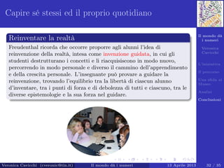 Il mondo dà
i numeri
Veronica
Cavicchi
L’iniziativa
Il percorso
Una sﬁda al
Museo
Analisi
Conclusioni
Capire sé stessi ed il proprio quotidiano
Reinventare la realtà
Freudenthal ricorda che occorre proporre agli alunni l’idea di
reinvenzione della realtà, intesa come invenzione guidata, in cui gli
studenti destrutturano i concetti e li riacquisiscono in modo nuovo,
percorrendo in modo personale e diverso il cammino dell’apprendimento
e della crescita personale. L’insegnante può provare a guidare la
reinvenzione, trovando l’equilibrio tra la libertà di ciascun alunno
d’inventare, tra i punti di forza e di debolezza di tutti e ciascuno, tra le
diverse epistemologie e la sua forza nel guidare.
Veronica Cavicchi (cveronic@tin.it) Il mondo dà i numeri 13 Aprile 2013 32 / 35
 