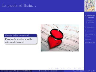 Il mondo dà
i numeri
Veronica
Cavicchi
L’iniziativa
Il percorso
Una sﬁda al
Museo
Analisi
Conclusioni
La parola ad Ilaria. . .
Grazie dell’attenzione!
Passi nella musica e nella
scienza del suono. . .
Veronica Cavicchi (cveronic@tin.it) Il mondo dà i numeri 13 Aprile 2013 35 / 35
 