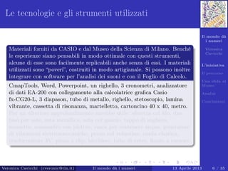 Il mondo dà
i numeri
Veronica
Cavicchi
L’iniziativa
Il percorso
Una sﬁda al
Museo
Analisi
Conclusioni
Le tecnologie e gli strumenti utilizzati
Materiali forniti da CASIO e dal Museo della Scienza di Milano. Benché
le esperienze siano pensabili in modo ottimale con questi strumenti,
alcune di esse sono facilmente replicabili anche senza di essi. I materiali
utilizzati sono “poveri”, costruiti in modo artigianale. Si possono inoltre
integrare con software per l’analisi dei suoni e con il Foglio di Calcolo.
CmapTools, Word, Powerpoint, un righello, 3 cronometri, analizzatore
di dati EA-200 con collegamento alla calcolatrice graﬁca Casio
fx-CG20-L, 3 diapason, tubo di metallo, righello, stetoscopio, lamina
vibrante, cassetta di risonanza, martelletto, cartoncino 40 x 40, metro.
Per un ulteriore approfondimento sarebbe utile: sferetta col ﬁlo, due
basi per aste, asta metallica, asta col gancio, tappo di sughero,
morsetto, sonometro con plettro, vasca per contenere acqua, generatore
di vibrazioni elettromeccaniche, perno col volantino, corda elastica,
trasformatore 3V, pinza a clip, bicchiere, tubo di vetro, ﬂauto a cursore.
Veronica Cavicchi (cveronic@tin.it) Il mondo dà i numeri 13 Aprile 2013 6 / 35
 