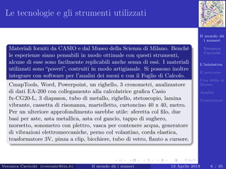 Il mondo dà
i numeri
Veronica
Cavicchi
L’iniziativa
Il percorso
Una sﬁda al
Museo
Analisi
Conclusioni
Le tecnologie e gli strumenti utilizzati
Materiali forniti da CASIO e dal Museo della Scienza di Milano. Benché
le esperienze siano pensabili in modo ottimale con questi strumenti,
alcune di esse sono facilmente replicabili anche senza di essi. I materiali
utilizzati sono “poveri”, costruiti in modo artigianale. Si possono inoltre
integrare con software per l’analisi dei suoni e con il Foglio di Calcolo.
CmapTools, Word, Powerpoint, un righello, 3 cronometri, analizzatore
di dati EA-200 con collegamento alla calcolatrice graﬁca Casio
fx-CG20-L, 3 diapason, tubo di metallo, righello, stetoscopio, lamina
vibrante, cassetta di risonanza, martelletto, cartoncino 40 x 40, metro.
Per un ulteriore approfondimento sarebbe utile: sferetta col ﬁlo, due
basi per aste, asta metallica, asta col gancio, tappo di sughero,
morsetto, sonometro con plettro, vasca per contenere acqua, generatore
di vibrazioni elettromeccaniche, perno col volantino, corda elastica,
trasformatore 3V, pinza a clip, bicchiere, tubo di vetro, ﬂauto a cursore.
Veronica Cavicchi (cveronic@tin.it) Il mondo dà i numeri 13 Aprile 2013 6 / 35
 