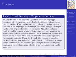 Il mondo dà
i numeri
Veronica
Cavicchi
L’iniziativa
Il percorso
Una sﬁda al
Museo
Analisi
Conclusioni
Il metodo
Inquiry Based Learning e Cooperative Learning
Le attività sono state proposte agli alunni suddivisi in gruppi
eterogenei di 4 o 5 persone, in modo che si attivassero dinamiche di
peer – tutoring. L’apprendimento cooperativo è un ottimo metodo per
tradurre in un linguaggio più aﬃne agli studenti i principi e le regole
legate ad un argomento ﬁsico – matematico. Quando un alunno
esprime qualche nozione ai pari e si confronta con essi, mantiene lo
stesso livello di linguaggio dei coetanei, parte dalle stesse conoscenze e
riesce, perciò, a trasmettere con più intensità e chiarezza espositiva
l’argomento proposto. Permette di condividere risorse e capacità
personali diverse, portando alla crescita di tutti. Utilizzando lo stesso
canale comunicativo dei coetanei, gli alunni gestiscono una migliore
concentrazione e attenzione, portando la partecipazione a un livello
superiore.
Veronica Cavicchi (cveronic@tin.it) Il mondo dà i numeri 13 Aprile 2013 7 / 35
 