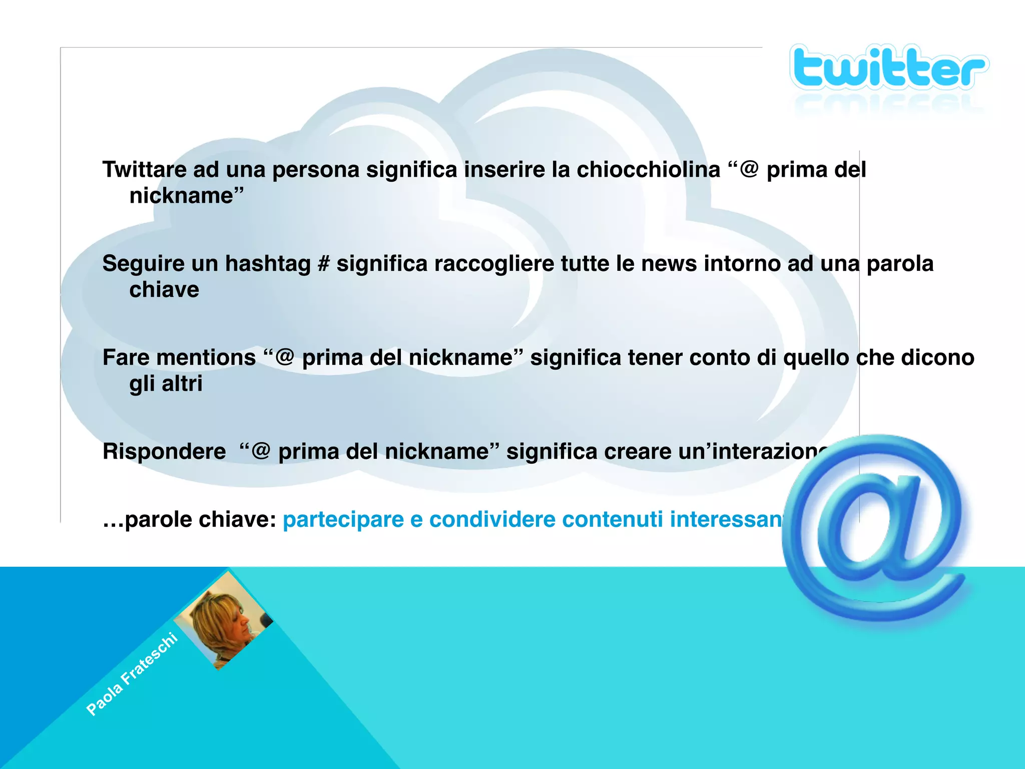 Twittare ad una persona significa inserire la chiocchiolina “@ prima del
      nickname”
     
    Seguire un hashtag # significa raccogliere tutte le news intorno ad una parola
      chiave
     
    Fare mentions “@ prima del nickname” significa tener conto di quello che dicono
      gli altri
     
    Rispondere “@ prima del nickname” significa creare un’interazione
     
    …parole chiave: partecipare e condividere contenuti interessanti




                         i
                     s ch
            a   te
         Fr
     a
 a ol
P
 