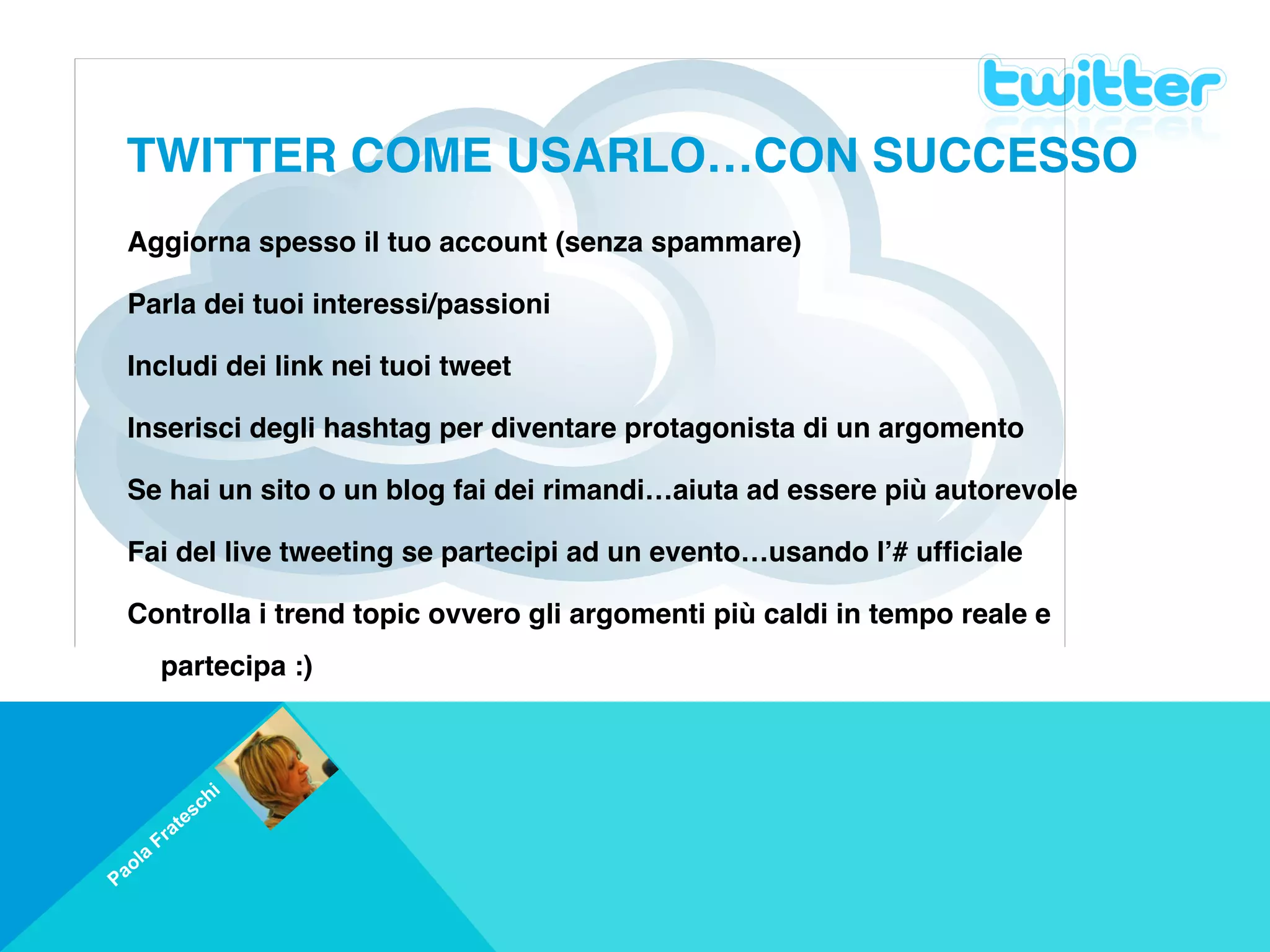 TWITTER COME USARLO…CON SUCCESSO
    Aggiorna spesso il tuo account (senza spammare) 

    Parla dei tuoi interessi/passioni

    Includi dei link nei tuoi tweet

    Inserisci degli hashtag per diventare protagonista di un argomento

    Se hai un sito o un blog fai dei rimandi…aiuta ad essere più autorevole

    Fai del live tweeting se partecipi ad un evento…usando l’# ufficiale

    Controlla i trend topic ovvero gli argomenti più caldi in tempo reale e
         partecipa :)

     

                         i
                     s ch
            a   te
         Fr
     a
 a ol
P
 