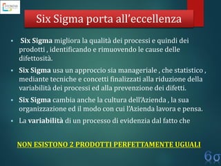Six Sigma porta all’eccellenza
 Six Sigma migliora la qualità dei processi e quindi dei
prodotti , identificando e rimuovendo le cause delle
difettosità.
 Six Sigma usa un approccio sia manageriale , che statistico ,
mediante tecniche e concetti finalizzati alla riduzione della
variabilità dei processi ed alla prevenzione dei difetti.
 Six Sigma cambia anche la cultura dell’Azienda , la sua
organizzazione ed il modo con cui l’Azienda lavora e pensa.
 La variabilità di un processo di evidenzia dal fatto che
NON ESISTONO 2 PRODOTTI PERFETTAMENTE UGUALI
 
