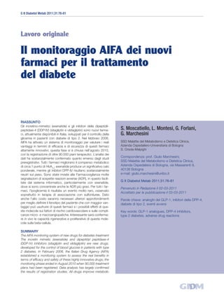 G It Diabetol Metab 2011;31:76-81




Lavoro originale

Il monitoraggio AIFA dei nuovi
farmaci per il trattamento
del diabete


RIASSUNTO
Gli incretino-mimetici (exenatide) e gli inibitori della dipeptidil-
peptidasi-4 (DDP-IV) (sitagliptin e vildagliptin) sono nuovi farma-        S. Moscatiello, L. Montesi, G. Forlani,
ci, attualmente disponibili in Italia, sviluppati per il controllo della   G. Marchesini
glicemia in pazienti con diabete di tipo 2. Nel febbraio 2008,
AIFA ha attivato un sistema di monitoraggio per valutare i reali           SSD Malattie del Metabolismo e Dietetica Clinica,
vantaggi in termini di efficacia e di sicurezza di questi farmaci          Azienda Ospedaliero-Universitaria di Bologna
altamente innovativi; questa fase si è chiusa nell’agosto 2010,            S. Orsola-Malpighi
con la registrazione di oltre 90.000 piani terapeutici. L’analisi dei
dati ha sostanzialmente confermato quanto emerso dagli studi
                                                                           Corrispondenza: prof. Giulio Marchesini,
preregistrativi. Tutti i farmaci migliorano il compenso metabolico         SSD Malattie del Metabolismo e Dietetica Clinica,
di circa 1 punto di HbA1c; exenatide produce un significativo calo         Azienda Ospedaliera di Bologna, via Massarenti 9,
ponderale, mentre gli inibitori DPP-IV risultano sostanzialmente           40138 Bologna
neutri sul peso. Sono state inviate alla Farmacovigilanza molte            e-mail: giulio.marchesini@unibo.it
segnalazioni di sospette reazioni avverse (ADR), in questo facili-
tate dal sistema informatico, particolarmente con exenatide,
                                                                           G It Diabetol Metab 2011;31:76-81
dove si sono concentrate anche le ADR più gravi. Per tutti i far-
                                                                           Pervenuto in Redazione il 02-03-2011
maci, l’ipoglicemia è risultata un evento molto raro, osservato
                                                                           Accettato per la pubblicazione il 03-03-2011
soprattutto in terapia di associazione con sulfoniluree. Dato
anche l’alto costo saranno necessari ulteriori approfondimenti             Parole chiave: analoghi del GLP-1, inibitori della DPP-4,
per meglio definire il fenotipo del paziente che con maggior van-          diabete di tipo 2, eventi avversi
taggio può usufruire di questi farmaci e i possibili effetti di que-
ste molecole sui fattori di rischio cardiovascolare e sulle compli-        Key words: GLP-1 analogues, DPP-4 inhibitors,
canze micro- e macroangiopatiche. Interessante sarà conferma-              type 2 diabetes, adverse drug reactions
re in vivo le capacità rigenerative e proliferative di queste mole-
cole sulla beta-cellula.

SUMMARY
The AIFA monitoring system of new drugs for diabetes treatment
The incretin mimetic (exenatide) and dipeptidyl peptidase-4
(DDP-IV) inhibitors (sitagliptin and vildagliptin) are new drugs,
developed for the control of blood glucose in patients with type
2 diabetes. In February 2008, the Italian Drug Agency (AIFA)
established a monitoring system to assess the real benefits in
terms of efficacy and safety of these highly innovative drugs; the
monitoring phase ended in August 2010 when 90,000 treatment
plans had been registered. Data analysis has largely confirmed
the results of registration studies. All drugs improve metabolic
 