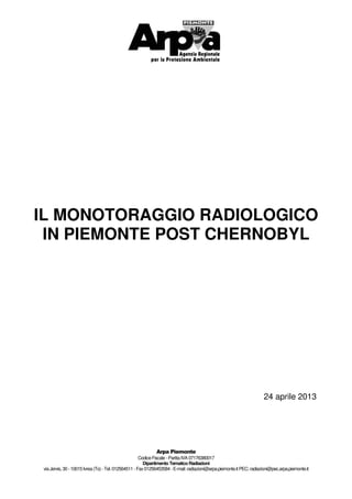 CodiceFiscale-PartitaIVA 07176380017
Dipartimento Tematico Radiazioni
viaJervis, 30-10015Ivrea(To)-Tel. 012564511 -Fax01256453584-E-mail: radiazioni@arpa.piemonte.it PEC: radiazioni@pec.arpa.piemonte.it
IL MONOTORAGGIO RADIOLOGICO
IN PIEMONTE POST CHERNOBYL
24 aprile 2013
 