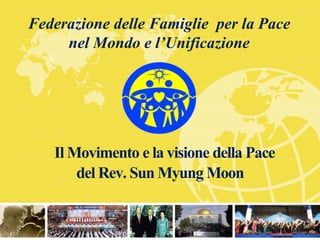 Il Movimento e la visione della Pace
del Rev. Sun Myung Moon
Federazione delle Famiglie per la Pace
nel Mondo e l’Unificazione
 