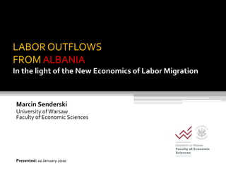 LABOR OUTFLOWS
FROM ALBANIA
In the light of the New Economics of Labor Migration



Marcin Senderski
University of Warsaw
Faculty of Economic Sciences




Presented: 22 January 2010
 