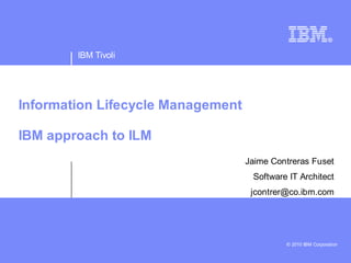 IBM Tivoli




Information Lifecycle Management

IBM approach to ILM
                                   Jaime Contreras Fuset
                                    Software IT Architect
                                    jcontrer@co.ibm.com




                                            © 2010 IBM Corporation
 