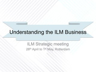 Understanding the ILM Business
ILM Strategic meeting
28th April to 1st May, Rotterdam
 