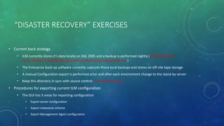 “DISASTER RECOVERY” EXERCISES
• Current back strategy
• ILM currently stores it’s data locally on SQL 2005 and a backup is performed nightly (I:Microsoft SQL
ServerMSSQL.1MSSQLBackupsMicrosoftIdentityIntegrationServer )
• The Enterprise back-up software currently captures those local backups and stores on off-site tape storage
• A manual Configuration export is performed prior and after each environment change to the stand-by server
• Keep this directory in sync with source control: C:ILMExtensions
• Procedures for exporting current ILM configuration
• The GUI has 3 areas for exporting configuration
• Export server configuration
• Export metaverse schema
• Export Management Agent configuration
 
