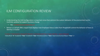 ILM CONFIGURATION REVIEW
• Understanding the ILM Configuration is important since that controls the custom behavior of the environment and is
routinely updated to support business change
• File: C:ILMExtensionsILMConfig.xml
• Below is a sample XML snippet that displays how Employee Status codes from PeopleSoft control the behavior of how an
Identity is treated
A: Active T: Terminated D: Deceased R: Retired U: Terminated with Pay P: Leave with Pay L: Leave of Absence
<StatusRule="A" DisableAD="false" DisableAD="false" BreakAssociation="false" DeprovisionContactObject="false" />
 