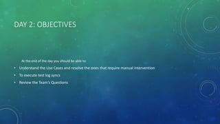 DAY 2: OBJECTIVES
At the end of the day you should be able to:
• Understand the Use Cases and resolve the ones that require manual intervention
• To execute test log syncs
• Review the Team’s Questions
 