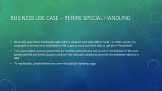 BUSINESS USE CASE – REHIRE SPECIAL HANDLING
• Generally used when PeopleSoft data entry is delayed until start date or later – in other words, the
employee is already here and needs a NID to get to work but there data is not yet in PeopleSoft
• The reconciliation process performed by the IDM Administrator will result in the deletion of the auto
generated NID and Email accounts and join the manually created account to the employee identity in
ILM
• To resolve this, simple follow the same Hire Special Handling steps
 