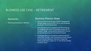 BUSINESS USE CASE – RETIREMENT
Scenarios
• Normal processing for Retirees
Business Process Steps
• Same as normal termination EXCEPT Badging will
change badge access to M-F; 8-5 vs. de-activating
access for normal termination
• The existing record is updated and will remain on
the Badging table with an Employee status of "R";
however badge access will be allowed M-F; 8-5 vs.
de-activating access for normal termination
• Employees who are considered retired could will
have their “Config” value populated and will remain
on the normal database view from PeopleSoft.
These could have a status of “T” but will be treated
as Active users
 