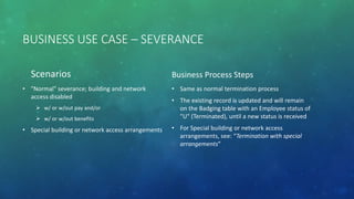 BUSINESS USE CASE – SEVERANCE
Scenarios
• "Normal" severance; building and network
access disabled
 w/ or w/out pay and/or
 w/ or w/out benefits
• Special building or network access arrangements
Business Process Steps
• Same as normal termination process
• The existing record is updated and will remain
on the Badging table with an Employee status of
"U" (Terminated), until a new status is received
• For Special building or network access
arrangements, see: “Termination with special
arrangements”
 