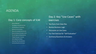 AGENDA
Day 1: Core concepts of ILM
• Review Objectives
• The History of How We Got Here
• The Road Map of IT Standards
• Review the Environments
• Discuss the Individual Data Sources
• Discuss he General Concepts of ILM
• The Job Engine and Dependencies
• “Disaster Recovery” Exercises
• ILM Configuration Review
• Exporting HTML documentation
• Summary/Questions & Answers
Day 2: Key “Use Cases” with
exercises
• Test Runs from Data files
• Review Business Logic
• Discussion on Use Cases
• Fun Test Exercise for “Self-Evaluation”
• Summary/Questions & Answers
 