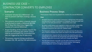 BUSINESS USE CASE –
CONTRACTOR CONVERTS TO EMPLOYEE
Scenario
• Contractor already has a NID/email – we
want to prevent ILM from creating a second
one
• This scenario occurs when a manual request
is performed to create a NID/email BEFORE
the PS New Hire Data Entry triggers the
creation of a second NID/email.
• Proper handling of this scenario requires the
Control M scheduling jobs (which control
ILM) be paused before the automated ILM
jobs are triggered by the PS data entry.
• This process requires timing coordination
between CSC, HR, and the ILM administrator
Business Process Steps
These process steps occur to prevent the creation of a second NID/email.
Steps
• HR Admin becomes aware that a contractor is being hired; HR requests
the help desk to create a Contractor to Employee conversion ticket and
assign it to the ILM administrator – include the action date
• Sys Admin works queue and responds to ticket and either creates NID,
email, Home Drive, and Default Groups or will move the existing
contractor account to the users OU; updates ticket
• The help desk updates the ticket with the date and time PS data entry
was or will be complete and routes the ticket to the ILM administrator
• ILM administrator requests that the Control-M scheduling jobs that
control ILM are paused for the processing cycle following when the PS
New Hire data entry occurred or will occur (usually overnight).
• The ILM administrator manually runs the jobs to prevent ILM from
provisioning an account. This is a 45 minute process. ILM badging
processing passes record to badging staging table
 
