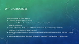 DAY 1: OBJECTIVES
At the end of the day you should be able to:
• Understand the History of how we got here
• Understand the IT Standards currently in place and replacing the Legacy platform
• Know the Environments
• Have an high-level idea of why & how each Data Sources is used in the equation of a person’s identity
• Understand the core concepts of ILM at a high level
• Manage the ILM Job Engine process and understand the what & why the perimeter dependencies need from it running
successfully
• Maintain a the environment to be prepared in the event of an emergency that the primary ILM server crashes
 