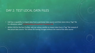 DAY 2: TEST LOCAL DATA FILES
• ILM has a capability to import data from a perimeter data source and then store into a “log” file
in a directory called “C:ILMMaDataPeopleSoft Employee MA”
• Within ILM for the Run Profiles, you can setup a profile to import data from a “log” file instead of
the actual data source. This allows for testing changes without the need of the data source
 