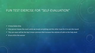 FUN TEST EXERCISE FOR “SELF-EVALUATION”
 If time Exists Only
 One person leaves the room while we break something and the other must fix it to win the round
 The use cases will be the top 3 most common that increase the volume of calls to the help desk
 2 out of 3 is the winner
 