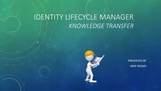 IDENTITY LIFECYCLE MANAGER
KNOWLEDGE TRANSFER
PRESENTED BY
MIKE REAMS
 