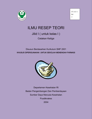 ILMU RESEP TEORI
Jilid I ( untuk kelas I )
Cetakan Ketiga
Disusun Berdasarkan Kurikulum SMF 2001
KHUSUS DIPERGUNAKAN UNTUK SEKOLAH MENENGAH FARMASI
Departemen Kesehatan RI
Badan Pengembangan Dan Pemberdayaan
Sumber Daya Manusia Kesehatan
Pusdiknakes
2004
375. 615 1
Ind
f
 