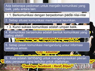 Ada beberapa pedoman untuk menjalin komunikasi yang 
baik, yaitu antara lain: 
• 1. Berkomunikasi dengan berpedoman pada nilai-nilai 
Islam. 
2. Setiap situasi komunikasi mempunyai keunikan. 
• 3. Kunci sukses komunikasi adalah umpan balik. 
4. Komunikasi bersemuka adalah bentuk komunikasi yang 
paling efektif. 
5. Setiap pesan komunikasi mengandung unsur informasi 
sekaligus emosi. 
6. Kata adalah lambang untuk mengekspresikan pikiran 
atau perasaan yang terbuka untuk ditafsirkan. 
 