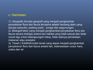 c. Hambatan
1). Geografis Kondisi geografi yang menjadi penghambat
penyebaran flora dan fauna terutama adalah bentang alam yang
berupa samudra, padang pasir, sungai dan pegunungan.
2). BiologisFaktor yang menjadi penghambat penyebaran flora dan
fauna secara biologis antara lain habitat yang tidak sesuai dan tidak
cocok lagi untuk kelangsungan hidup, tidak adanya persediaan
makanan atau predator.
3). Tanah ( Edafik)Kondisi tanah yang dapat menjadi penghambat
penyebaran flora dan fauna antara lain, ketersediaan unsur hara,
udara dan air
 