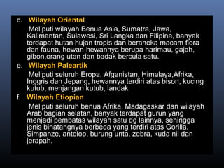 d. Wilayah Oriental
Meliputi wilayah Benua Asia, Sumatra, Jawa,
Kalimantan, Sulawesi, Sri Langka dan Filipina, banyak
terdapat hutan hujan tropis dan beraneka macam flora
dan fauna, hewan-hewannya berupa harimau, gajah,
gibon,orang utan dan badak bercula satu.
e. Wilayah Paleartik
Meliputi seluruh Eropa, Afganistan, Himalaya,Afrika,
Inggris dan Jepang, hewannya terdiri atas bison, kucing
kutub, menjangan kutub, landak
f. Wilayah Etiopian
Meliputi seluruh benua Afrika, Madagaskar dan wilayah
Arab bagian selatan, banyak terdapat gurun yang
menjadi pembatas wilayah satu dg lainnya, sehingga
jenis binatangnya berbeda yang terdiri atas Gorilla,
Simpanze, antelop, burung unta, zebra, kuda nil dan
jerapah.
 