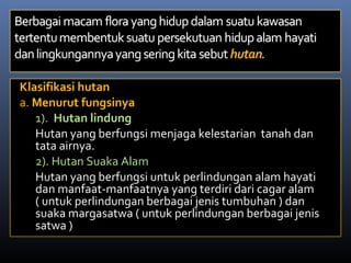 Klasifikasi hutan
a. Menurut fungsinya
1). Hutan lindung
Hutan yang berfungsi menjaga kelestarian tanah dan
tata airnya.
2). Hutan Suaka Alam
Hutan yang berfungsi untuk perlindungan alam hayati
dan manfaat-manfaatnya yang terdiri dari cagar alam
( untuk perlindungan berbagai jenis tumbuhan ) dan
suaka margasatwa ( untuk perlindungan berbagai jenis
satwa )
 