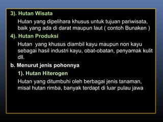 3). Hutan Wisata
Hutan yang dipelihara khusus untuk tujuan pariwisata,
baik yang ada di darat maupun laut ( contoh Bunaken )
4). Hutan Produksi
Hutan yang khusus diambil kayu maupun non kayu
sebagai hasil industri kayu, obat-obatan, penyamak kulit
dll.
b. Menurut jenis pohonnya
1). Hutan Hiterogen
Hutan yang ditumbuhi oleh berbagai jenis tanaman,
misal hutan rimba, banyak terdapt di luar pulau jawa
 