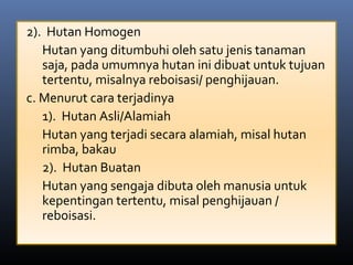 2). Hutan Homogen
Hutan yang ditumbuhi oleh satu jenis tanaman
saja, pada umumnya hutan ini dibuat untuk tujuan
tertentu, misalnya reboisasi/ penghijauan.
c. Menurut cara terjadinya
1). Hutan Asli/Alamiah
Hutan yang terjadi secara alamiah, misal hutan
rimba, bakau
2). Hutan Buatan
Hutan yang sengaja dibuta oleh manusia untuk
kepentingan tertentu, misal penghijauan /
reboisasi.
 