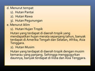 d. Menurut tempat
1). Hutan Pantai
2). Hutan Rawa
3). Hutan Pegunungan
e. Menurut iklim
1). Hutan Hujan Tropik
Hutan yang terdapat di daerah tropik yang
mendapatkan hujan merata sepanjang tahun, banyak
terdapat di Amerika Tengah dan Selatan, Afrika, Asia
Tenggara.
2). Hutan Musim
Hutan yang terdapat di daerah tropik dengan musim
kemarau yang panjang. Sehingga menggugurkan
daunnya, banyak terdapat di India dan Asia Tenggara.
 