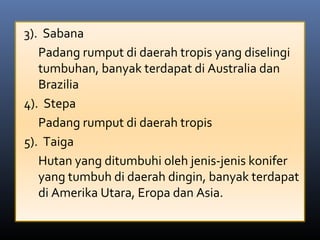 3).  Sabana
Padang rumput di daerah tropis yang diselingi 
tumbuhan, banyak terdapat di Australia dan 
Brazilia
4).  Stepa
Padang rumput di daerah tropis
5).  Taiga
Hutan yang ditumbuhi oleh jenis-jenis konifer 
yang tumbuh di daerah dingin, banyak terdapat 
di Amerika Utara, Eropa dan Asia.
 