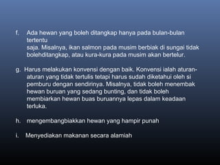 f. Ada hewan yang boleh ditangkap hanya pada bulan-bulan
tertentu
saja. Misalnya, ikan salmon pada musim berbiak di sungai tidak
bolehditangkap, atau kura-kura pada musim akan bertelur.
g. Harus melakukan konvensi dengan baik. Konvensi ialah aturan-
aturan yang tidak tertulis tetapi harus sudah diketahui oleh si
pemburu dengan sendirinya. Misalnya, tidak boleh menembak
hewan buruan yang sedang bunting, dan tidak boleh
membiarkan hewan buas buruannya lepas dalam keadaan
terluka.
h. mengembangbiakkan hewan yang hampir punah
i. Menyediakan makanan secara alamiah
 