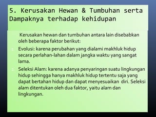 5. Kerusakan Hewan & Tumbuhan serta
Dampaknya terhadap kehidupan
Kerusakan hewan dan tumbuhan antara lain disebabkan
oleh beberapa faktor berikut:
1. Evolusi: karena perubahan yang dialami makhluk hidup
secara perlahan-lahan dalam jangka waktu yang sangat
lama.
2. Seleksi Alam: karena adanya penyaringan suatu lingkungan
hidup sehingga hanya makhluk hidup tertentu saja yang
dapat bertahan hidup dan dapat menyesuaikan diri. Seleksi
alam ditentukan oleh dua faktor, yaitu alam dan
lingkungan.
 