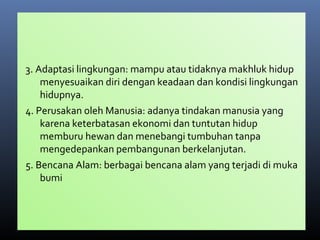 3. Adaptasi lingkungan: mampu atau tidaknya makhluk hidup
menyesuaikan diri dengan keadaan dan kondisi lingkungan
hidupnya.
4. Perusakan oleh Manusia: adanya tindakan manusia yang
karena keterbatasan ekonomi dan tuntutan hidup
memburu hewan dan menebangi tumbuhan tanpa
mengedepankan pembangunan berkelanjutan.
5. Bencana Alam: berbagai bencana alam yang terjadi di muka
bumi
 