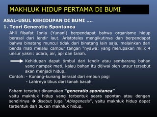 MAKHLUK HIDUP PERTAMA DI BUMI
ASAL-USUL KEHIDUPAN DI BUMI ....
1. Teori Generatio Spontanea
Ahli filsafat Ionia (Yunani) berpendapat bahwa organisme hidup
berasal dari lendir laut. Aristoteles mengikutinya dan berpendapat
bahwa binatang muncul tidak dari binatang lain saja, melainkan dari
benda mati melalui campur tangan “nyawa: yang merupakan milik 4
unsur yakni: udara, air, api dan tanah.
Kehidupan dapat timbul dari lendir atau sembarang bahan
yang nampak mati, kalau bahan itu dijiwai oleh unsur tersebut
akan menjadi hidup.
Contoh: - Kunang-kunang berasal dari embun pagi
- Lahirnya tikus dari tanah basah
Faham tersebut dinamakan “generatio spontanea”
yaitu makhluk hidup yang terbentuk seara spontan atau dengan
sendirinya  disebut juga “Abiogenesis”, yaitu makhluk hidup dapat
terbentuk dari bukan makhluk hidup.
 