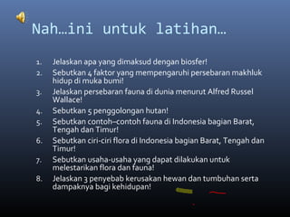 Nah…ini untuk latihan…
1. Jelaskan apa yang dimaksud dengan biosfer!
2. Sebutkan 4 faktor yang mempengaruhi persebaran makhluk
hidup di muka bumi!
3. Jelaskan persebaran fauna di dunia menurut Alfred Russel
Wallace!
4. Sebutkan 5 penggolongan hutan!
5. Sebutkan contoh–contoh fauna di Indonesia bagian Barat,
Tengah dan Timur!
6. Sebutkan ciri-ciri flora di Indonesia bagian Barat, Tengah dan
Timur!
7. Sebutkan usaha-usaha yang dapat dilakukan untuk
melestarikan flora dan fauna!
8. Jelaskan 3 penyebab kerusakan hewan dan tumbuhan serta
dampaknya bagi kehidupan!
 