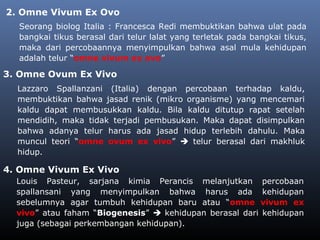 2. Omne Vivum Ex Ovo
Seorang biolog Italia : Francesca Redi membuktikan bahwa ulat pada
bangkai tikus berasal dari telur lalat yang terletak pada bangkai tikus,
maka dari percobaannya menyimpulkan bahwa asal mula kehidupan
adalah telur “omne vivum ex ovo”
Lazzaro Spallanzani (Italia) dengan percobaan terhadap kaldu,
membuktikan bahwa jasad renik (mikro organisme) yang mencemari
kaldu dapat membusukkan kaldu. Bila kaldu ditutup rapat setelah
mendidih, maka tidak terjadi pembusukan. Maka dapat disimpulkan
bahwa adanya telur harus ada jasad hidup terlebih dahulu. Maka
muncul teori “omne ovum ex vivo”  telur berasal dari makhluk
hidup.
3. Omne Ovum Ex Vivo
4. Omne Vivum Ex Vivo
Louis Pasteur, sarjana kimia Perancis melanjutkan percobaan
spallansani yang menyimpulkan bahwa harus ada kehidupan
sebelumnya agar tumbuh kehidupan baru atau “omne vivum ex
vivo” atau faham “Biogenesis”  kehidupan berasal dari kehidupan
juga (sebagai perkembangan kehidupan).
 