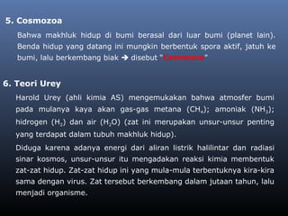5. Cosmozoa
Bahwa makhluk hidup di bumi berasal dari luar bumi (planet lain).
Benda hidup yang datang ini mungkin berbentuk spora aktif, jatuh ke
bumi, lalu berkembang biak  disebut “Cosmozoa”
Harold Urey (ahli kimia AS) mengemukakan bahwa atmosfer bumi
pada mulanya kaya akan gas-gas metana (CH4); amoniak (NH3);
hidrogen (H2) dan air (H2O) (zat ini merupakan unsur-unsur penting
yang terdapat dalam tubuh makhluk hidup).
Diduga karena adanya energi dari aliran listrik halilintar dan radiasi
sinar kosmos, unsur-unsur itu mengadakan reaksi kimia membentuk
zat-zat hidup. Zat-zat hidup ini yang mula-mula terbentuknya kira-kira
sama dengan virus. Zat tersebut berkembang dalam jutaan tahun, lalu
menjadi organisme.
6. Teori Urey
 