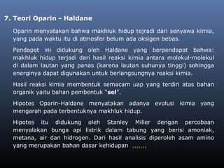 7. Teori Oparin - Haldane
Oparin menyatakan bahwa makhluk hidup tejradi dari senyawa kimia,
yang pada waktu itu di atmosfer belum ada oksigen bebas.
Pendapat ini didukung oleh Haldane yang berpendapat bahwa:
makhluk hidup terjadi dari hasil reaksi kimia antara molekul-molekul
di dalam lautan yang panas (karena lautan suhunya tinggi) sehingga
energinya dapat digunakan untuk berlangsungnya reaksi kimia.
Hasil reaksi kimia membentuk semacam uap yang terdiri atas bahan
organik yaitu bahan pembentuk “sel”.
Hipotes Oparin-Haldane menyatakan adanya evolusi kimia yang
mengarah pada terbentuknya makhluk hidup.
Hipotes itu didukung oleh Stanley Miller dengan percobaan
menyalakan bunga api listrik dalam tabung yang berisi amoniak,
metana, air dan hidrogen. Dari hasil analisis diperoleh asam amino
yang merupakan bahan dasar kehidupan ,,,,,,,
 