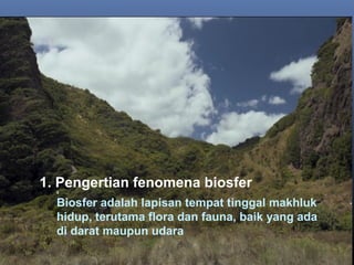 1. Pengertian fenomena biosfer0
Biosfer adalah lapisan tempat tinggal makhluk
hidup, terutama flora dan fauna, baik yang ada
di darat maupun udara
 