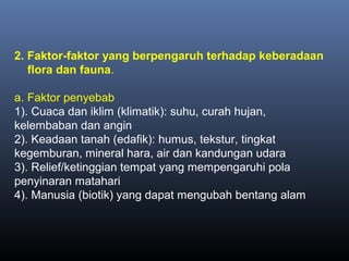 2. Faktor-faktor yang berpengaruh terhadap keberadaan
flora dan fauna.
a. Faktor penyebab
1). Cuaca dan iklim (klimatik): suhu, curah hujan,
kelembaban dan angin
2). Keadaan tanah (edafik): humus, tekstur, tingkat
kegemburan, mineral hara, air dan kandungan udara
3). Relief/ketinggian tempat yang mempengaruhi pola
penyinaran matahari
4). Manusia (biotik) yang dapat mengubah bentang alam
 