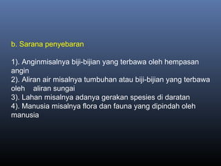 b. Sarana penyebaran
1). Anginmisalnya biji-bijian yang terbawa oleh hempasan
angin
2). Aliran air misalnya tumbuhan atau biji-bijian yang terbawa
oleh aliran sungai
3). Lahan misalnya adanya gerakan spesies di daratan
4). Manusia misalnya flora dan fauna yang dipindah oleh
manusia
 